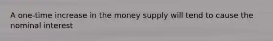 A one-time increase in the money supply will tend to cause the nominal interest