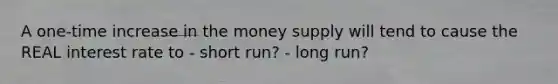 A one-time increase in the money supply will tend to cause the REAL interest rate to - short run? - long run?