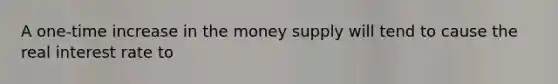 A one-time increase in the money supply will tend to cause the real interest rate to