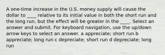 A one-time increase in the U.S. money supply will cause the dollar to ____ relative to its initial value in both the short run and the long run, but the effect will be greater in the ____. Select an answer and submit. For keyboard navigation, use the up/down arrow keys to select an answer. a appreciate; short run b appreciate; long run c depreciate; short run d depreciate; long run