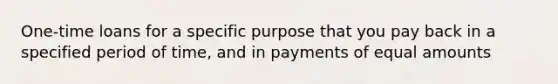 One-time loans for a specific purpose that you pay back in a specified period of time, and in payments of equal amounts