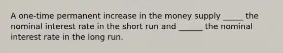 A one-time permanent increase in the money supply _____ the nominal interest rate in the short run and ______ the nominal interest rate in the long run.