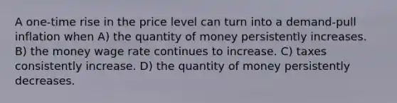 A one-time rise in the price level can turn into a demand-pull inflation when A) the quantity of money persistently increases. B) the money wage rate continues to increase. C) taxes consistently increase. D) the quantity of money persistently decreases.