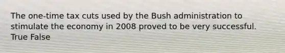 The one-time tax cuts used by the Bush administration to stimulate the economy in 2008 proved to be very successful. True False