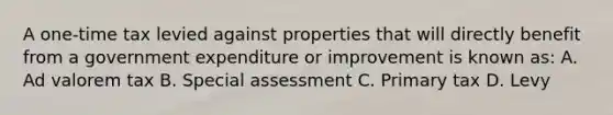 A one-time tax levied against properties that will directly benefit from a government expenditure or improvement is known as: A. Ad valorem tax B. Special assessment C. Primary tax D. Levy