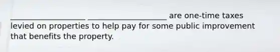 ___________________ ____________________ are one-time taxes levied on properties to help pay for some public improvement that benefits the property.