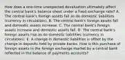 How does a​ one-time unexpected devaluation ultimately affect the central​ bank's balance sheet under a fixed exchange​ rate? A. The central​ bank's foreign assets fall as do domestic liabilities​ (currency in​ circulation). B. The central​ bank's foreign assets fall and domestic assets increase. C. The central​ bank's foreign assets increase and domestic assets fall. D. The central​ bank's foreign assets rise as do domestic liabilities​ (currency in​ circulation). E. A change in domestic liabilities is offset by the change in deposits held by private banks. How is this purchase of foreign assets in the foreign exchange market by a central bank reflected in the balance of payments​ accounts?