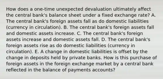 How does a​ one-time unexpected devaluation ultimately affect the central​ bank's balance sheet under a fixed exchange​ rate? A. The central​ bank's foreign assets fall as do domestic liabilities​ (currency in​ circulation). B. The central​ bank's foreign assets fall and domestic assets increase. C. The central​ bank's foreign assets increase and domestic assets fall. D. The central​ bank's foreign assets rise as do domestic liabilities​ (currency in​ circulation). E. A change in domestic liabilities is offset by the change in deposits held by private banks. How is this purchase of foreign assets in the foreign exchange market by a central bank reflected in the balance of payments​ accounts?