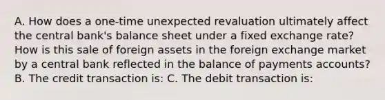 A. How does a​ one-time unexpected revaluation ultimately affect the central​ bank's balance sheet under a fixed exchange​ rate? How is this sale of foreign assets in the foreign exchange market by a central bank reflected in the balance of payments​ accounts? B. The credit transaction​ is: C. The debit transaction​ is: