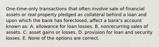 One-time-only transactions that often involve sale of financial assets or real property pledged as collateral behind a loan and upon which the bank has foreclosed, affect a bank's account known as: A. allowance for loan losses. B. nonrecurring sales of assets. C. asset gains or losses. D. provision for loan and security losses. E. None of the options are correct.