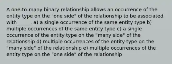 A one-to-many binary relationship allows an occurrence of the entity type on the "one side" of the relationship to be associated with _____. a) a single occurrence of the same entity type b) multiple occurrences of the same entity type c) a single occurrence of the entity type on the "many side" of the relationship d) multiple occurrences of the entity type on the "many side" of the relationship e) multiple occurrences of the entity type on the "one side" of the relationship