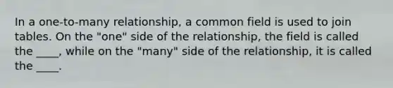 In a one-to-many relationship, a common field is used to join tables. On the "one" side of the relationship, the field is called the ____, while on the "many" side of the relationship, it is called the ____.