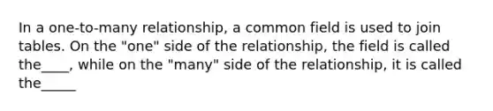 In a one-to-many relationship, a common field is used to join tables. On the "one" side of the relationship, the field is called the____, while on the "many" side of the relationship, it is called the_____