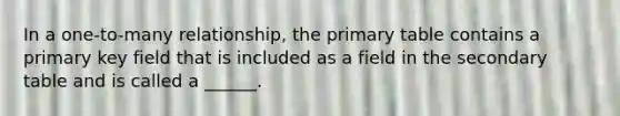 In a one-to-many relationship, the primary table contains a primary key field that is included as a field in the secondary table and is called a ______.