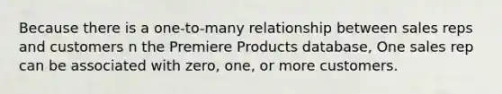 Because there is a one-to-many relationship between sales reps and customers n the Premiere Products database, One sales rep can be associated with zero, one, or more customers.