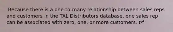 ​ Because there is a one-to-many relationship between sales reps and customers in the TAL Distributors database, one sales rep can be associated with zero, one, or more customers. t/f