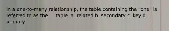 In a one-to-many relationship, the table containing the "one" is referred to as the __ table. a. related b. secondary c. key d. primary