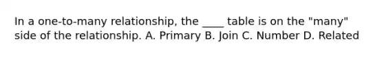 In a one-to-many relationship, the ____ table is on the "many" side of the relationship. A. Primary B. Join C. Number D. Related