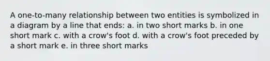 A one-to-many relationship between two entities is symbolized in a diagram by a line that ends: a. in two short marks b. in one short mark c. with a crow's foot d. with a crow's foot preceded by a short mark e. in three short marks