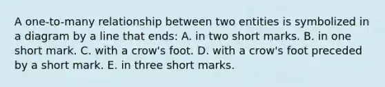 A one-to-many relationship between two entities is symbolized in a diagram by a line that ends: A. in two short marks. B. in one short mark. C. with a crow's foot. D. with a crow's foot preceded by a short mark. E. in three short marks.