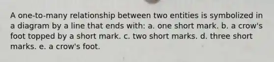 A one-to-many relationship between two entities is symbolized in a diagram by a line that ends with: a. one short mark. b. a crow's foot topped by a short mark. c. two short marks. d. three short marks. e. a crow's foot.