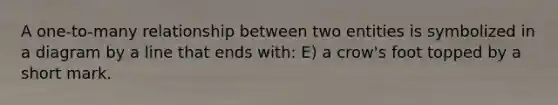 A one-to-many relationship between two entities is symbolized in a diagram by a line that ends with: E) a crow's foot topped by a short mark.