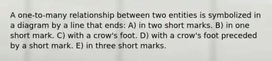 A one-to-many relationship between two entities is symbolized in a diagram by a line that ends: A) in two short marks. B) in one short mark. C) with a crow's foot. D) with a crow's foot preceded by a short mark. E) in three short marks.