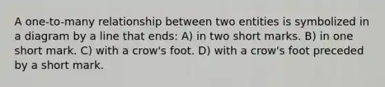 A one-to-many relationship between two entities is symbolized in a diagram by a line that ends: A) in two short marks. B) in one short mark. C) with a crow's foot. D) with a crow's foot preceded by a short mark.