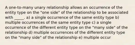 A one-to-many unary relationship allows an occurrence of the entity type on the "one side" of the relationship to be associated with _____. a) a single occurrence of the same entity type b) multiple occurrences of the same entity type c) a single occurrence of the different entity type on the "many side" of the relationship d) multiple occurrences of the different entity type on the "many side" of the relationship e) multiple occur