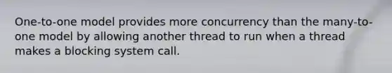 One-to-one model provides more concurrency than the many-to-one model by allowing another thread to run when a thread makes a blocking system call.