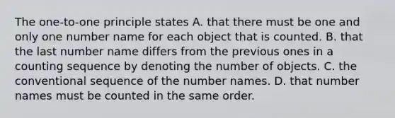 The one-to-one principle states A. that there must be one and only one number name for each object that is counted. B. that the last number name differs from the previous ones in a counting sequence by denoting the number of objects. C. the conventional sequence of the number names. D. that number names must be counted in the same order.