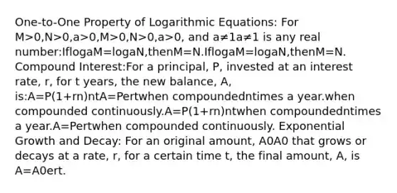 One-to-One Property of Logarithmic Equations: For M>0,N>0,a>0,M>0,N>0,a>0, and a≠1a≠1 is any real number:IflogaM=logaN,thenM=N.IflogaM=logaN,thenM=N. Compound Interest:For a principal, P, invested at an interest rate, r, for t years, the new balance, A, is:A=P(1+rn)ntA=Pertwhen compoundedntimes a year.when compounded continuously.A=P(1+rn)ntwhen compoundedntimes a year.A=Pertwhen compounded continuously. Exponential Growth and Decay: For an original amount, A0A0 that grows or decays at a rate, r, for a certain time t, the final amount, A, is A=A0ert.