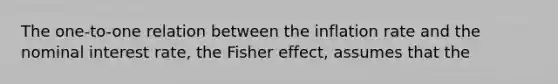 The one-to-one relation between the inflation rate and the nominal interest rate, the Fisher effect, assumes that the