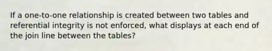 If a one-to-one relationship is created between two tables and referential integrity is not enforced, what displays at each end of the join line between the tables?