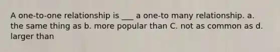 A one-to-one relationship is ___ a one-to many relationship. a. the same thing as b. more popular than C. not as common as d. larger than