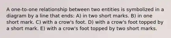 A one-to-one relationship between two entities is symbolized in a diagram by a line that ends: A) in two short marks. B) in one short mark. C) with a crow's foot. D) with a crow's foot topped by a short mark. E) with a crow's foot topped by two short marks.