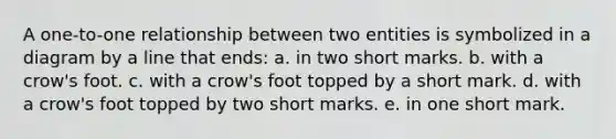 A one-to-one relationship between two entities is symbolized in a diagram by a line that ends: a. in two short marks. b. with a crow's foot. c. with a crow's foot topped by a short mark. d. with a crow's foot topped by two short marks. e. in one short mark.