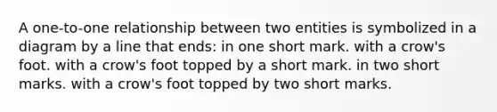 A one-to-one relationship between two entities is symbolized in a diagram by a line that ends: in one short mark. with a crow's foot. with a crow's foot topped by a short mark. in two short marks. with a crow's foot topped by two short marks.