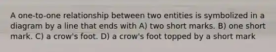 A one-to-one relationship between two entities is symbolized in a diagram by a line that ends with A) two short marks. B) one short mark. C) a crow's foot. D) a crow's foot topped by a short mark