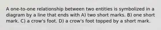 A one-to-one relationship between two entities is symbolized in a diagram by a line that ends with A) two short marks. B) one short mark. C) a crow's foot. D) a crow's foot topped by a short mark.