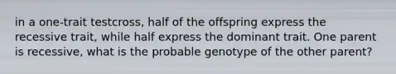 in a one-trait testcross, half of the offspring express the recessive trait, while half express the dominant trait. One parent is recessive, what is the probable genotype of the other parent?