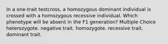 In a one-trait testcross, a homozygous dominant individual is crossed with a homozygous recessive individual. Which phenotype will be absent in the F1 generation? Multiple Choice heterozygote. negative trait. homozygote. recessive trait. dominant trait.