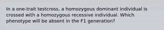 In a one-trait testcross, a homozygous dominant individual is crossed with a homozygous recessive individual. Which phenotype will be absent in the F1 generation?