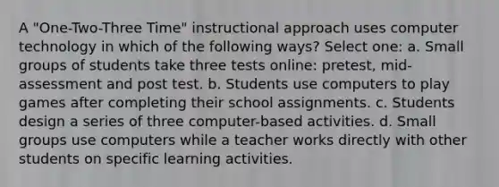 A "One-Two-Three Time" instructional approach uses computer technology in which of the following ways? Select one: a. Small groups of students take three tests online: pretest, mid-assessment and post test. b. Students use computers to play games after completing their school assignments. c. Students design a series of three computer-based activities. d. Small groups use computers while a teacher works directly with other students on specific learning activities.