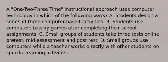 A "One-Two-Three Time" instructional approach uses computer technology in which of the following ways? A. Students design a series of three computer-based activities. B. Students use computers to play games after completing their school assignments. C. Small groups of students take three tests online: pretest, mid-assessment and post test. D. Small groups use computers while a teacher works directly with other students on specific learning activities.