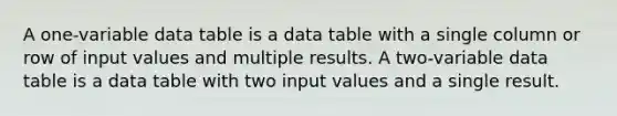 A one-variable data table is a data table with a single column or row of input values and multiple results. A two-variable data table is a data table with two input values and a single result.