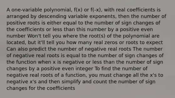 A one-variable polynomial, f(x) or f(-x), with real coefficients is arranged by descending variable exponents, then the number of positive roots is either equal to the number of sign changes of the coefficients or less than this number by a positive even number Won't tell you where the root(s) of the polynomial are located, but it'll tell you how many real zeros or roots to expect Can also predict the number of negative real roots The number of negative real roots is equal to the number of sign changes of the function when x is negative or less than the number of sign changes by a positive even integer To find the number of negative real roots of a function, you must change all the x's to negative x's and then simplify and count the number of sign changes for the coefficients