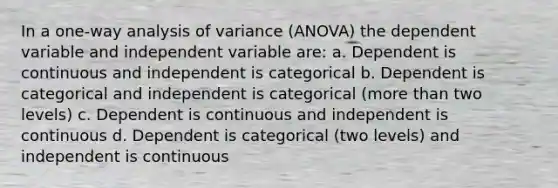 In a one-way analysis of variance (ANOVA) the dependent variable and independent variable are: a. Dependent is continuous and independent is categorical b. Dependent is categorical and independent is categorical (more than two levels) c. Dependent is continuous and independent is continuous d. Dependent is categorical (two levels) and independent is continuous