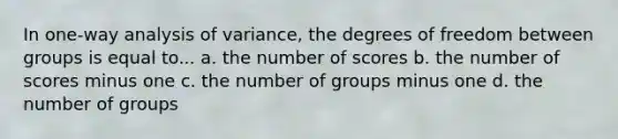 In one-way analysis of variance, the degrees of freedom between groups is equal to... a. the number of scores b. the number of scores minus one c. the number of groups minus one d. the number of groups