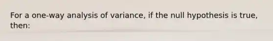 For a one-way analysis of variance, if the null hypothesis is true, then: